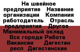 На швейное предприятие › Название организации ­ Компания-работодатель › Отрасль предприятия ­ Другое › Минимальный оклад ­ 1 - Все города Работа » Вакансии   . Дагестан респ.,Дагестанские Огни г.